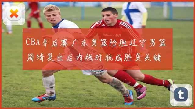 CBA季后赛广东男篮险胜辽宁男篮 周琦复出后内线对抗成胜负关键