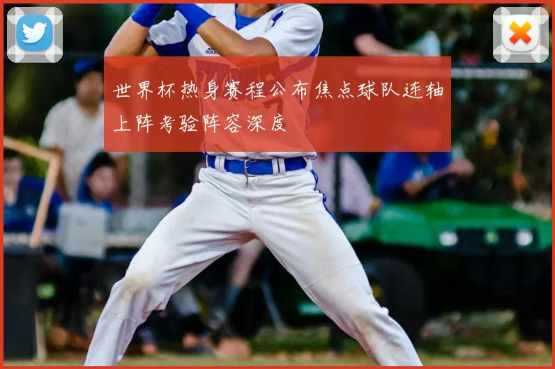 世界杯热身赛程公布焦点球队连轴上阵考验阵容深度