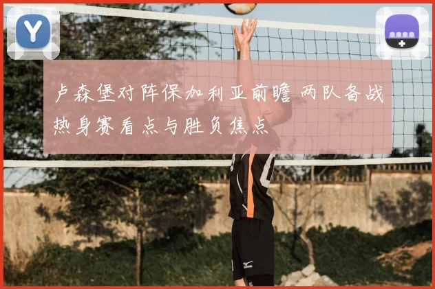 卢森堡对阵保加利亚前瞻 两队备战热身赛看点与胜负焦点