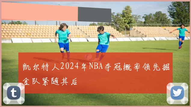 凯尔特人2024年NBA夺冠概率领先掘金队紧随其后