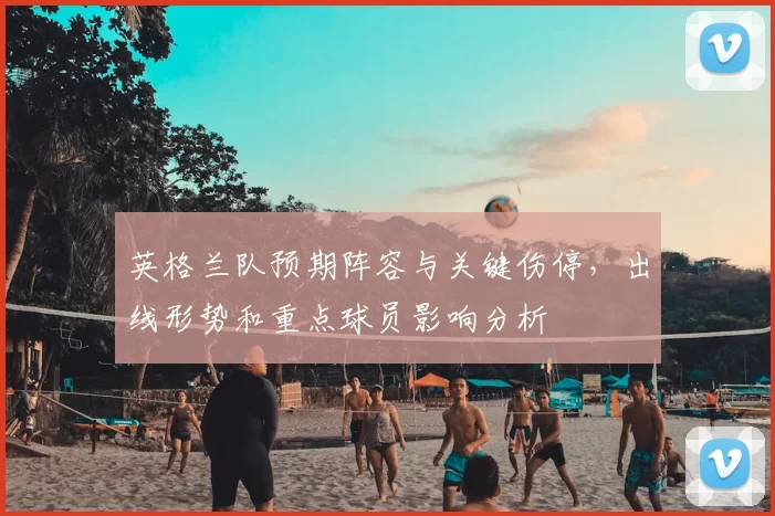 英格兰队预期阵容与关键伤停，出线形势和重点球员影响分析
