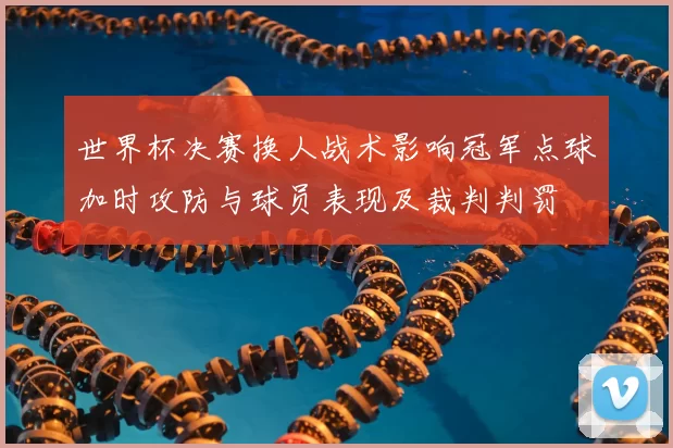 世界杯决赛换人战术影响冠军点球加时攻防与球员表现及裁判判罚