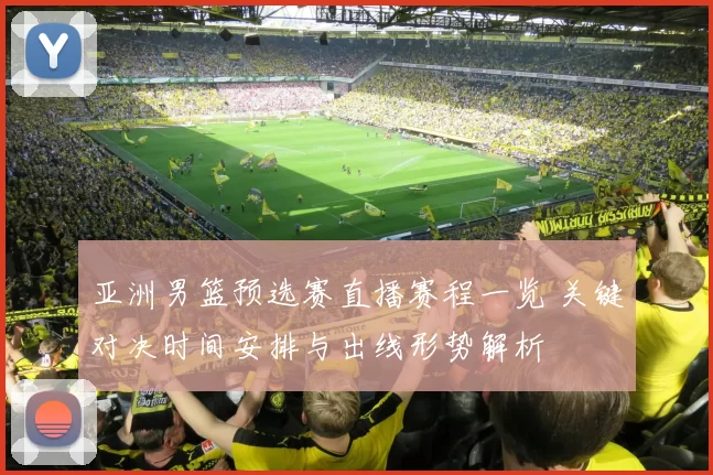亚洲男篮预选赛直播赛程一览 关键对决时间安排与出线形势解析