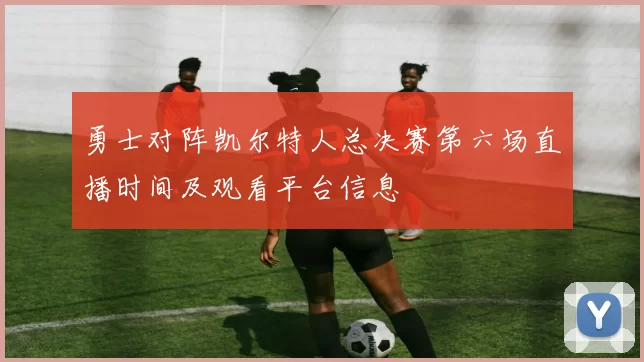 勇士对阵凯尔特人总决赛第六场直播时间及观看平台信息