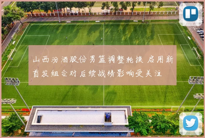 山西汾酒股份男篮调整轮换 启用新首发组合对后续战绩影响受关注