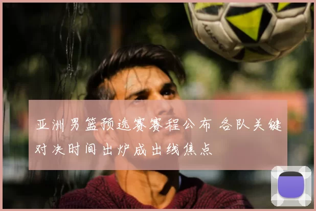 亚洲男篮预选赛赛程公布 各队关键对决时间出炉成出线焦点