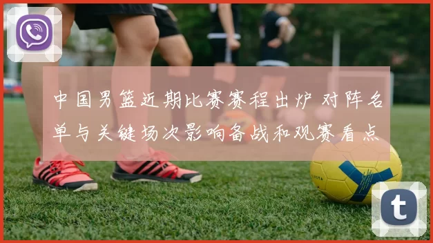 中国男篮近期比赛赛程出炉 对阵名单与关键场次影响备战和观赛看点