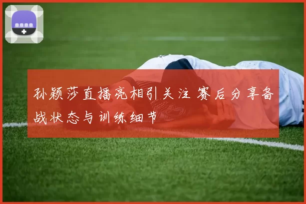 孙颖莎直播亮相引关注 赛后分享备战状态与训练细节