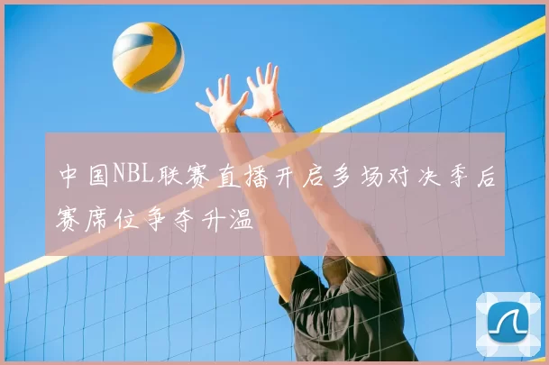 中国NBL联赛直播开启多场对决季后赛席位争夺升温