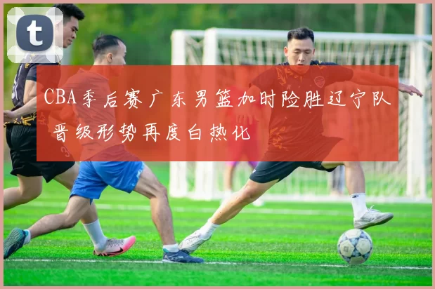 CBA季后赛广东男篮加时险胜辽宁队 晋级形势再度白热化