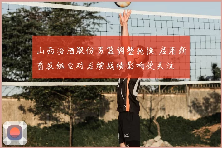 山西汾酒股份男篮调整轮换 启用新首发组合对后续战绩影响受关注