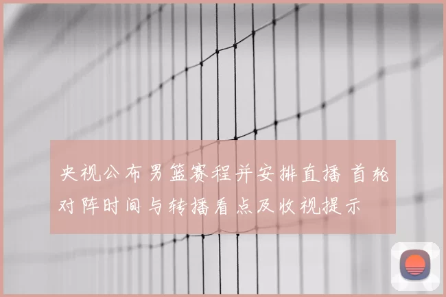 央视公布男篮赛程并安排直播 首轮对阵时间与转播看点及收视提示