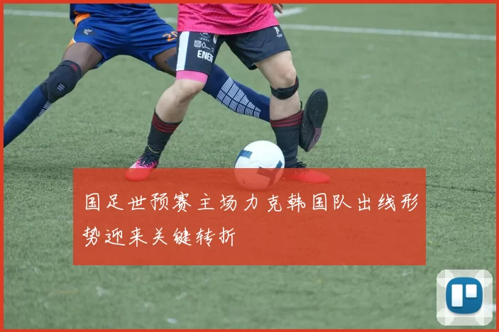 国足世预赛主场力克韩国队出线形势迎来关键转折