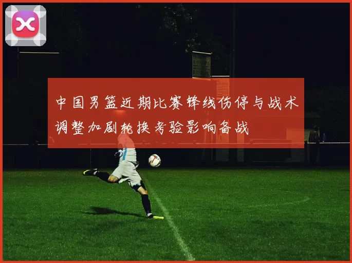 中国男篮近期比赛锋线伤停与战术调整加剧轮换考验影响备战