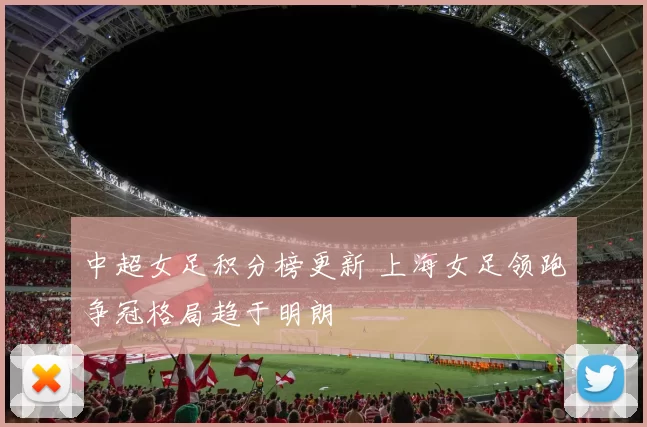 中超女足积分榜更新 上海女足领跑争冠格局趋于明朗
