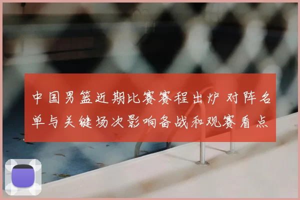 中国男篮近期比赛赛程出炉 对阵名单与关键场次影响备战和观赛看点
