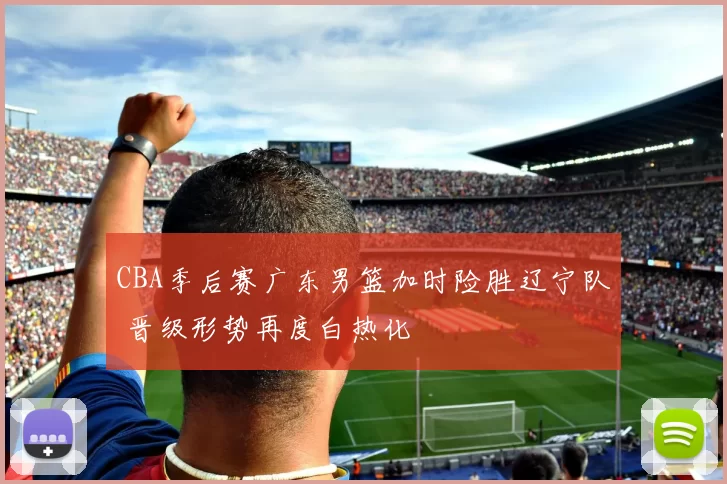 CBA季后赛广东男篮加时险胜辽宁队 晋级形势再度白热化