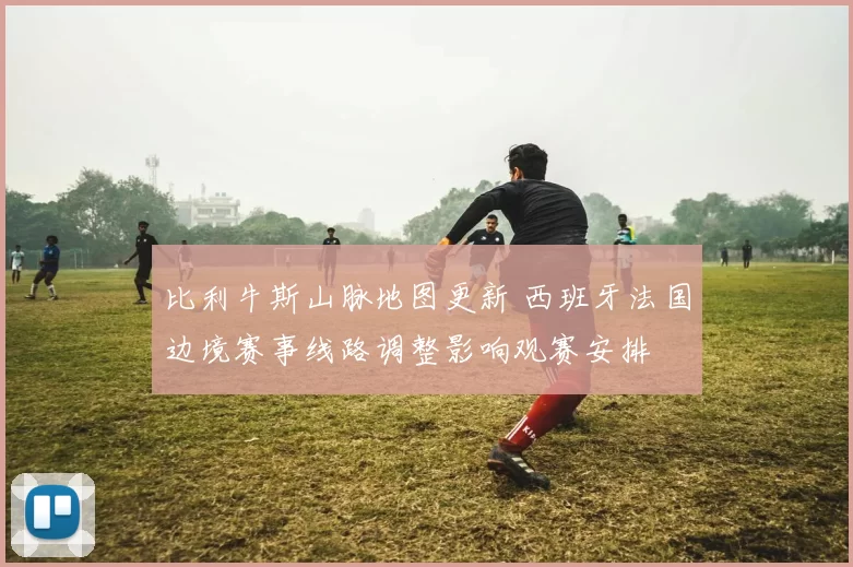 比利牛斯山脉地图更新 西班牙法国边境赛事线路调整影响观赛安排