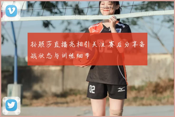 孙颖莎直播亮相引关注 赛后分享备战状态与训练细节