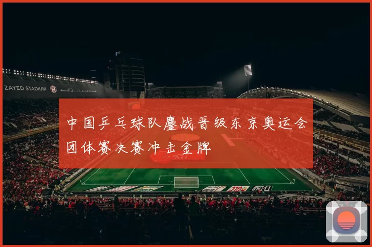 中国乒乓球队鏖战晋级东京奥运会团体赛决赛冲击金牌