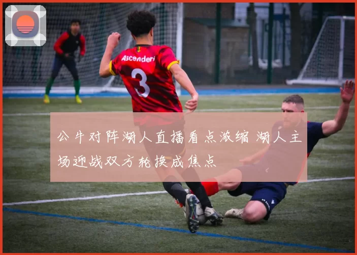 公牛对阵湖人直播看点浓缩 湖人主场迎战双方轮换成焦点