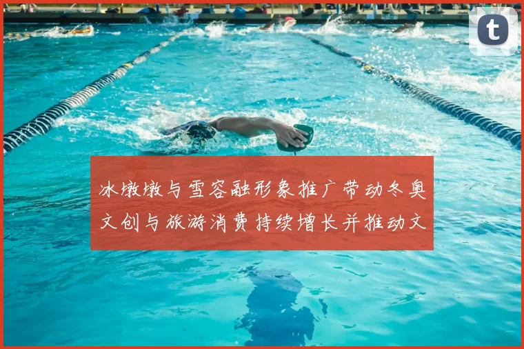 冰墩墩与雪容融形象推广带动冬奥文创与旅游消费持续增长并推动文旅融合