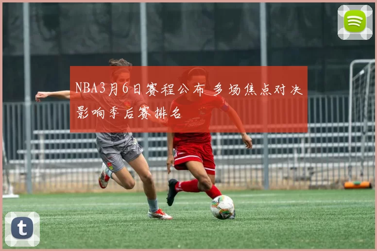 NBA3月6日赛程公布 多场焦点对决影响季后赛排名