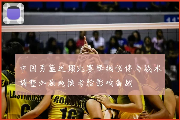 中国男篮近期比赛锋线伤停与战术调整加剧轮换考验影响备战