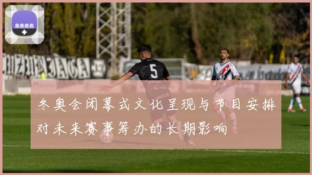 冬奥会闭幕式文化呈现与节目安排对未来赛事筹办的长期影响