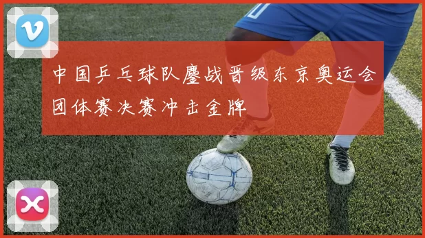 中国乒乓球队鏖战晋级东京奥运会团体赛决赛冲击金牌