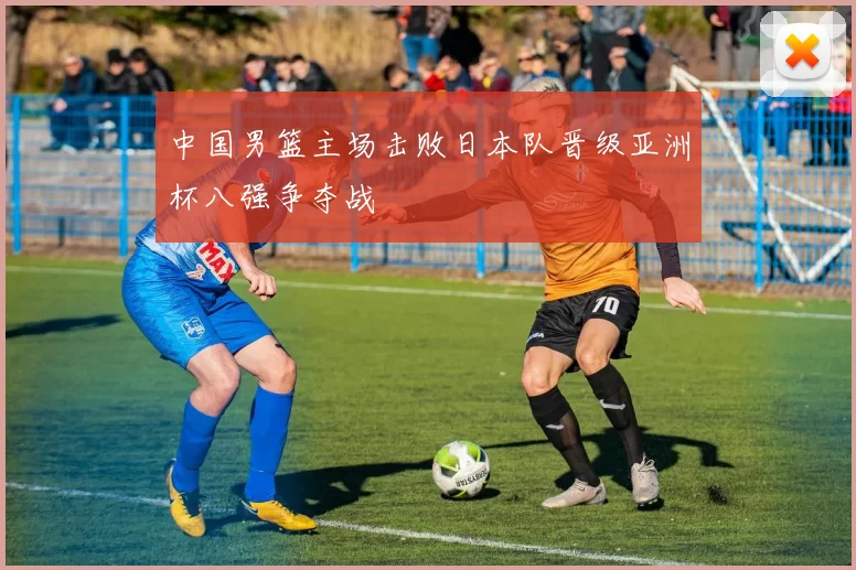 中国男篮主场击败日本队晋级亚洲杯八强争夺战