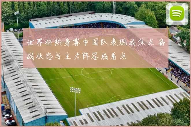 世界杯热身赛中国队表现成焦点 备战状态与主力阵容成看点
