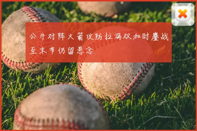 公牛对阵火箭攻防拉满双加时鏖战至末节仍留悬念
