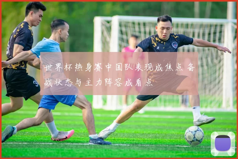 世界杯热身赛中国队表现成焦点 备战状态与主力阵容成看点